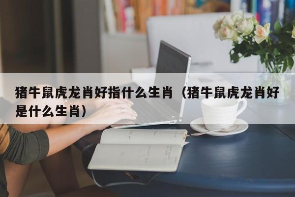 猪牛鼠虎龙肖好指什么生肖（猪牛鼠虎龙肖好是什么生肖）