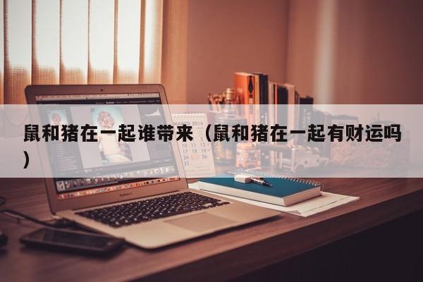 鼠和猪在一起谁带来（鼠和猪在一起有财运吗）