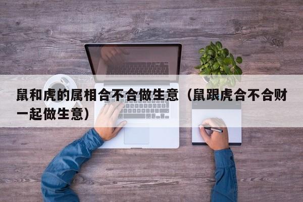 鼠和虎的属相合不合做生意（鼠跟虎合不合财一起做生意）